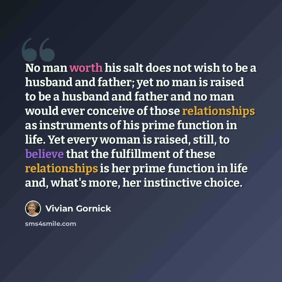 “No man worth his salt does not wish to be a husband and father; yet no man is raised to be a husband and father and no man would ever conceive of those relationships as instruments of his prime function in life. Yet every woman is raised, still, to believe that the fulfillment of these…” quote by Vivian Gornick