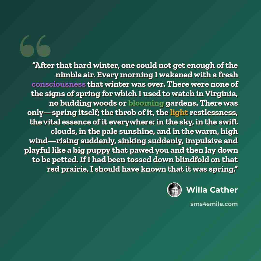 “After that hard winter, one could not get enough of the nimble air. Every morning I wakened with a fresh consciousness that winter was over. There were none of the signs of spring for which I used to watch in Virginia, no budding woods or blooming gardens. There was only—spring itself; the throb…” quote by Willa Cather