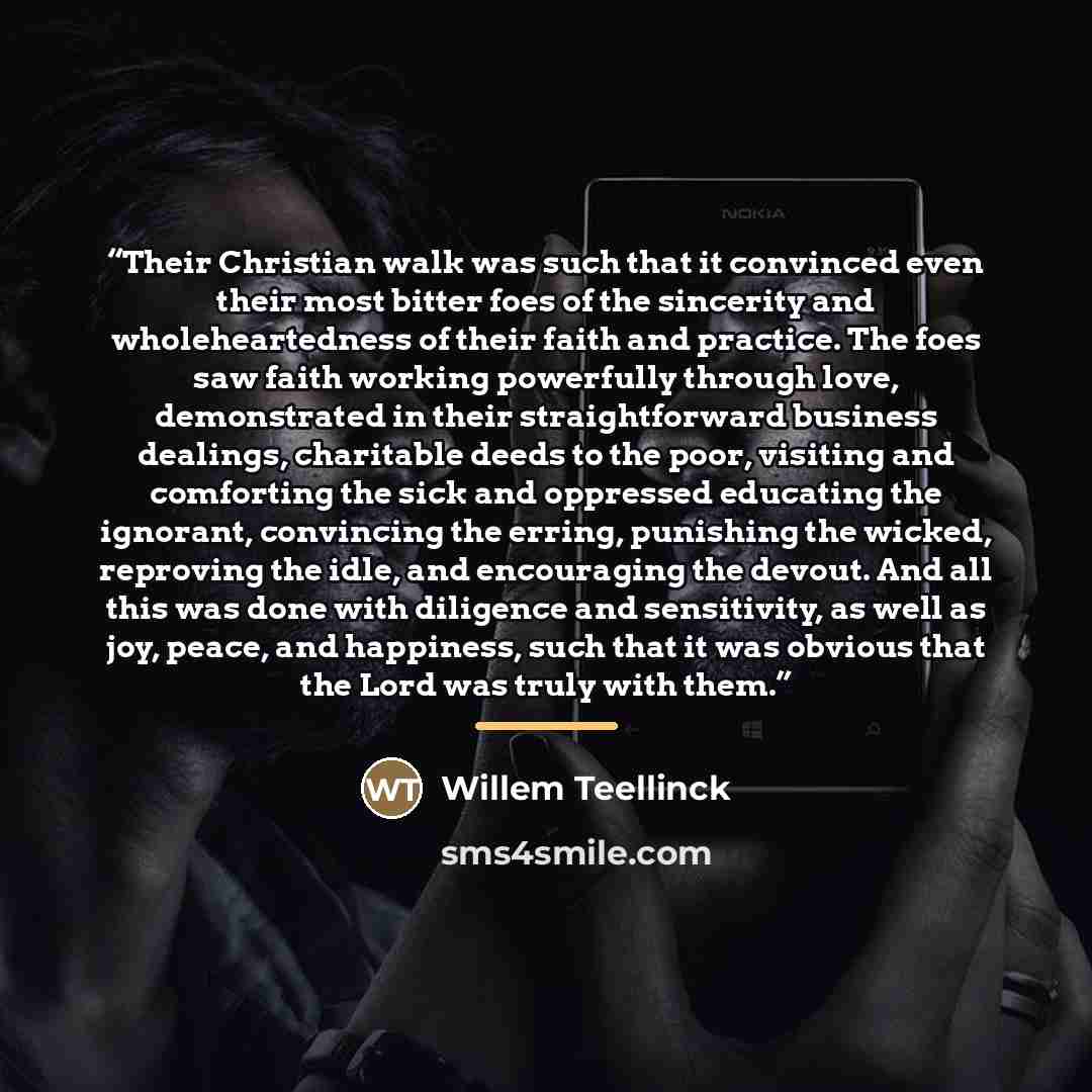 “Their Christian walk was such that it convinced even their most bitter foes of the sincerity and wholeheartedness of their faith and practice. The foes saw faith working powerfully through love, demonstrated in their straightforward business dealings, charitable deeds to the poor, visiting and…” quote by Willem Teellinck