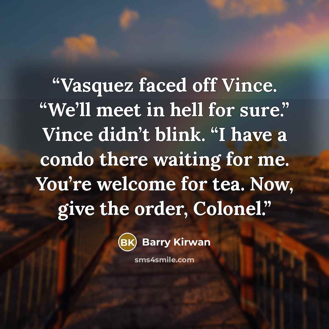 “Vasquez faced off Vince. “We’ll meet in hell for sure.” Vince didn’t blink. “I have a condo there waiting for me. You’re welcome for tea. Now, give the order, Colonel.” quote by Barry Kirwan