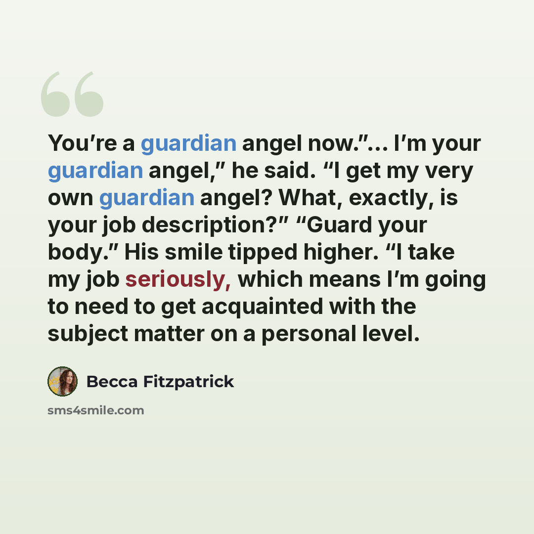 “You’re a guardian angel now.”… I’m your guardian angel,” he said. “I get my very own guardian angel? What, exactly, is your job description?” “Guard your body.” His smile tipped higher. “I take my job seriously, which means I’m going to need to get acquainted with the subject matter on a personal…” quote by Becca Fitzpatrick