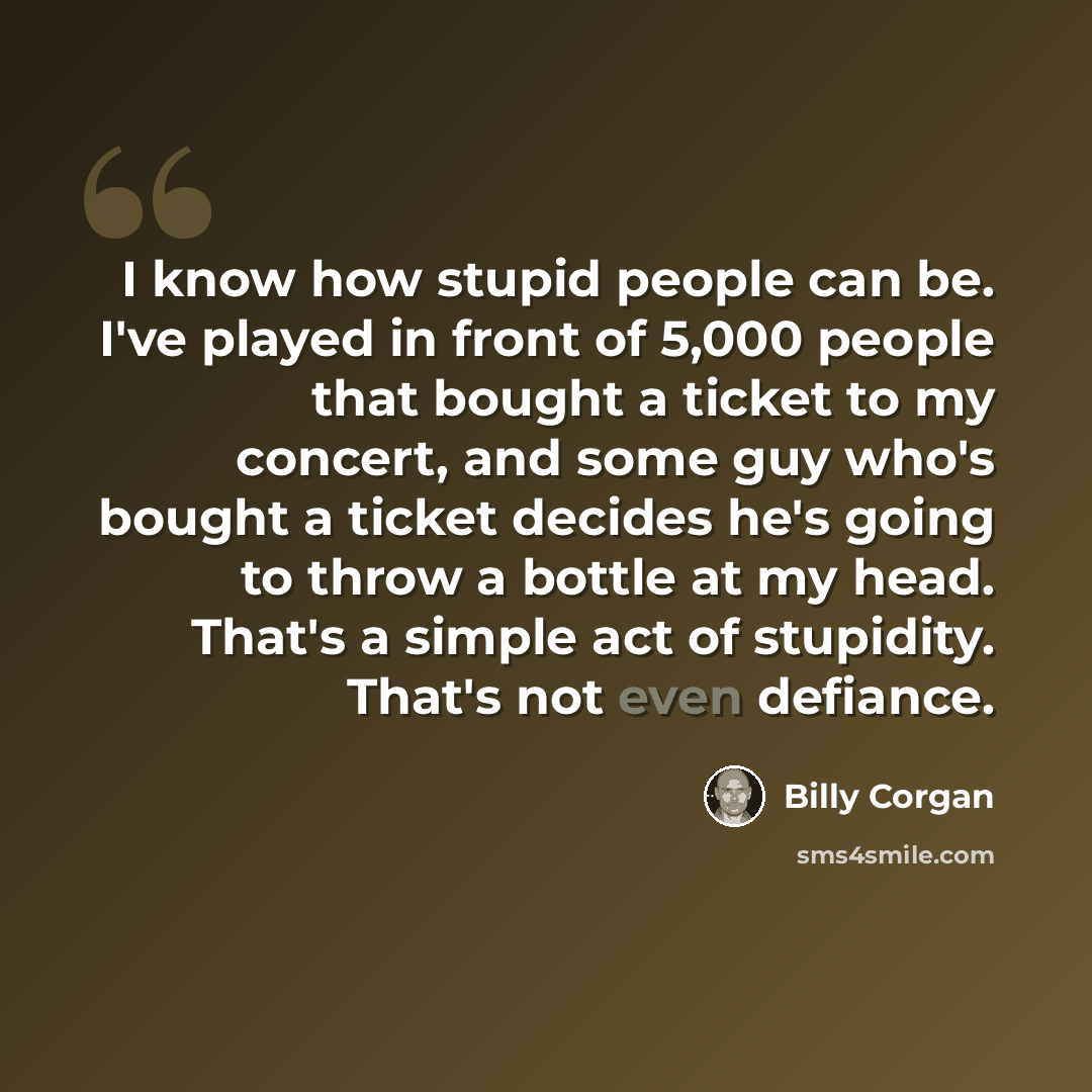 “I know how stupid people can be. I've played in front of 5,000 people that bought a ticket to my concert, and some guy who's bought a ticket decides he's going to throw a bottle at my head. That's a simple act of stupidity. That's not even defiance.” quote by Billy Corgan