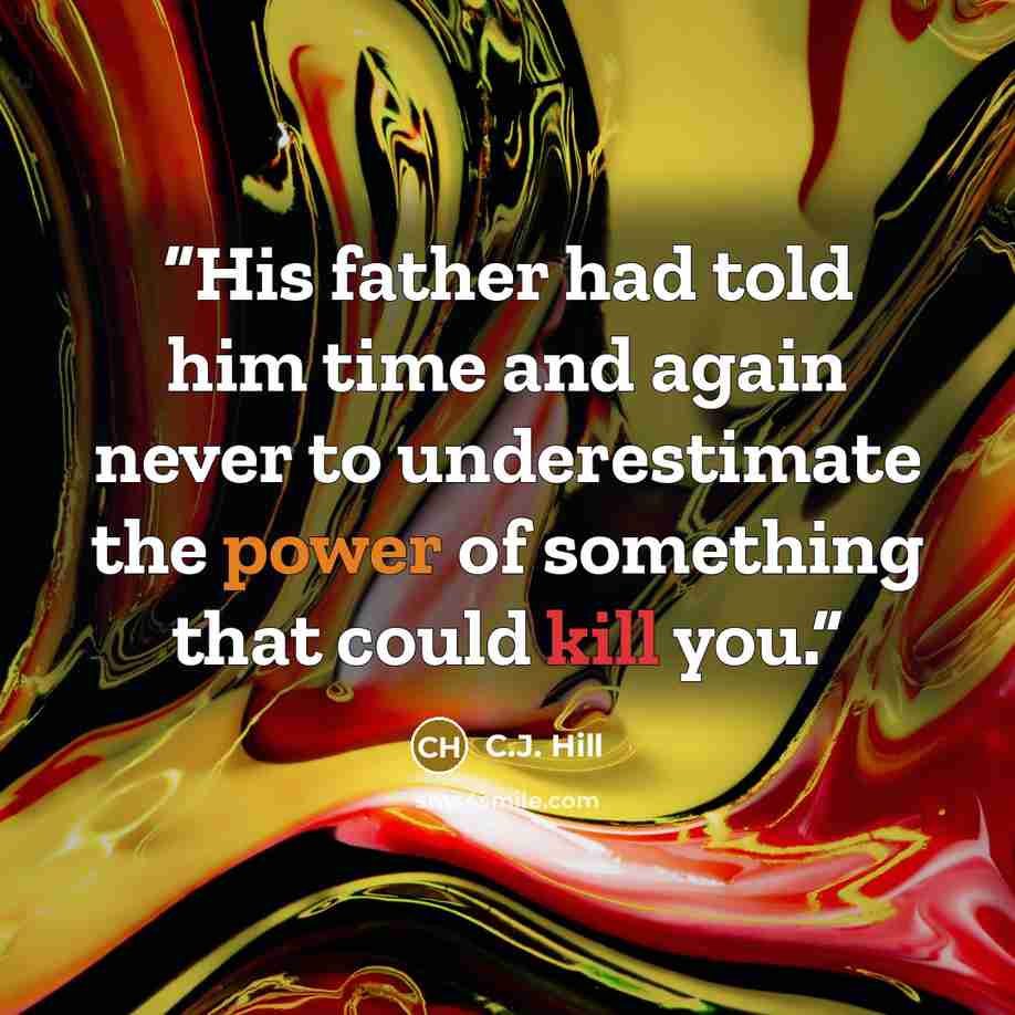 “His father had told him time and again never to underestimate the power of something that could kill you.” quote by C.J. Hill