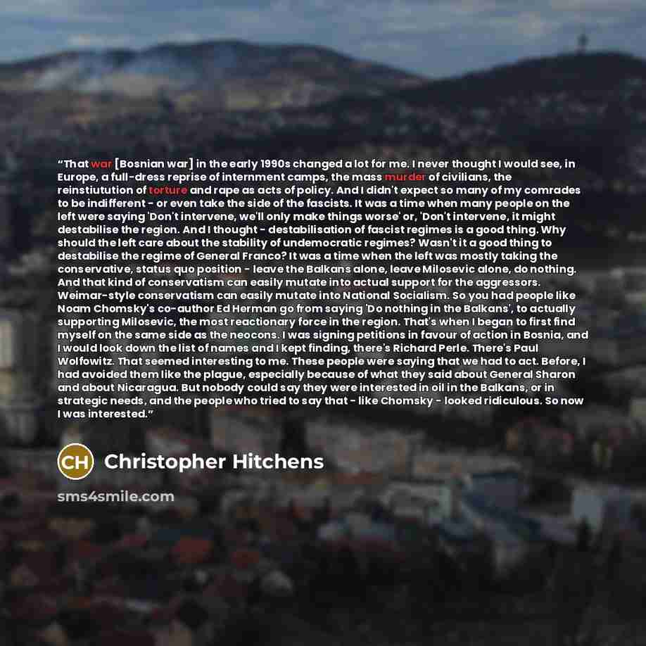 “That war [Bosnian war] in the early 1990s changed a lot for me. I never thought I would see, in Europe, a full-dress reprise of internment camps, the mass murder of civilians, the reinstiutution of torture and rape as acts of policy. And I didn't expect so many of my comrades to be indifferent…” quote by Christopher Hitchens