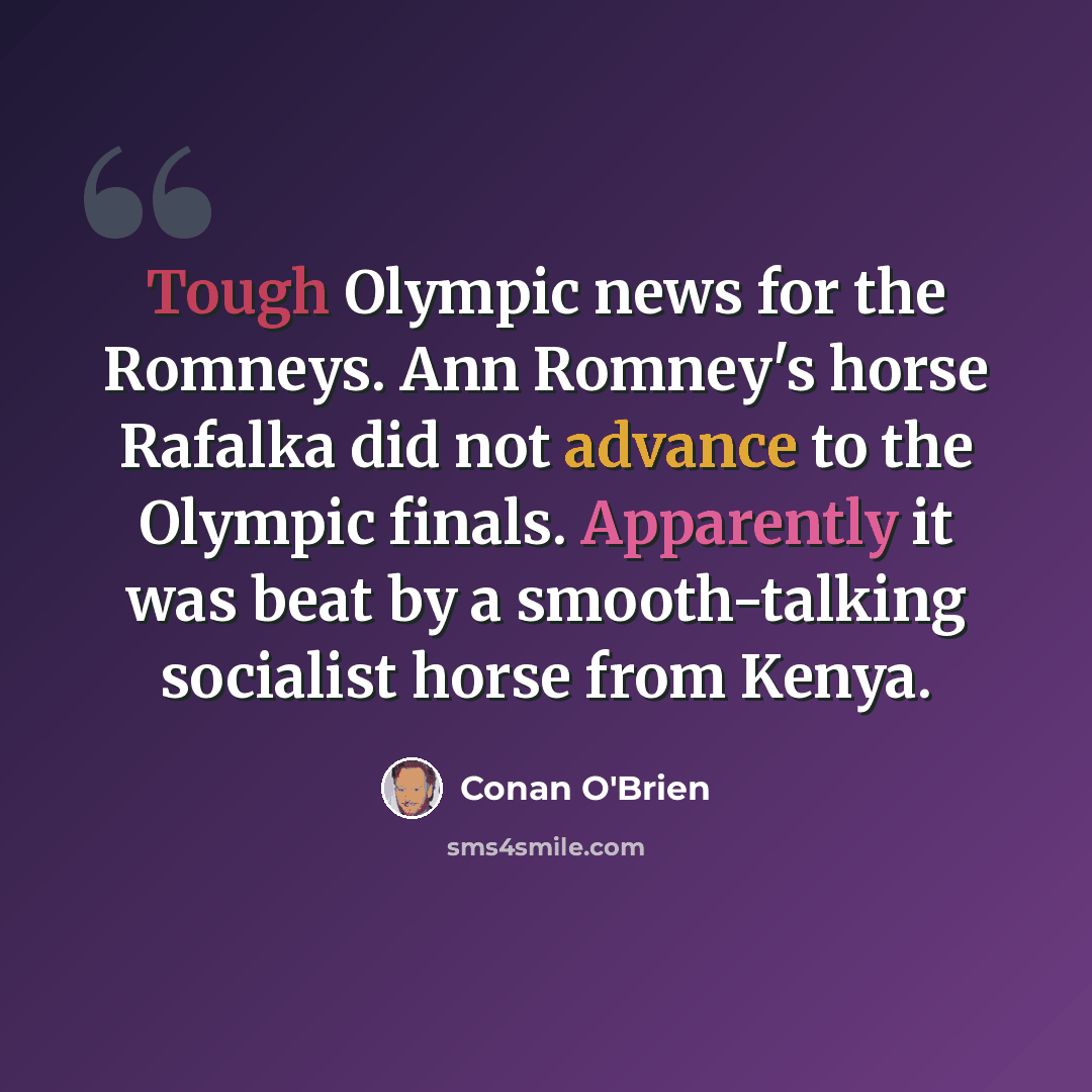 “Tough Olympic news for the Romneys. Ann Romney's horse Rafalka did not advance to the Olympic finals. Apparently it was beat by a smooth-talking socialist horse from Kenya.” quote by Conan O'Brien