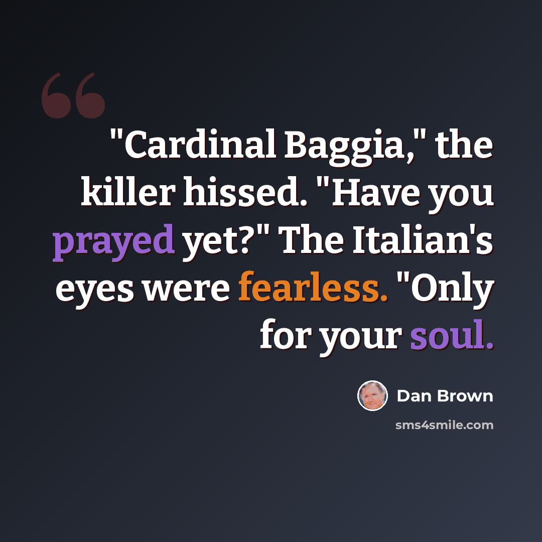 “"Cardinal Baggia," the killer hissed. "Have you prayed yet?" The Italian's eyes were fearless. "Only for your soul.” quote by Dan Brown