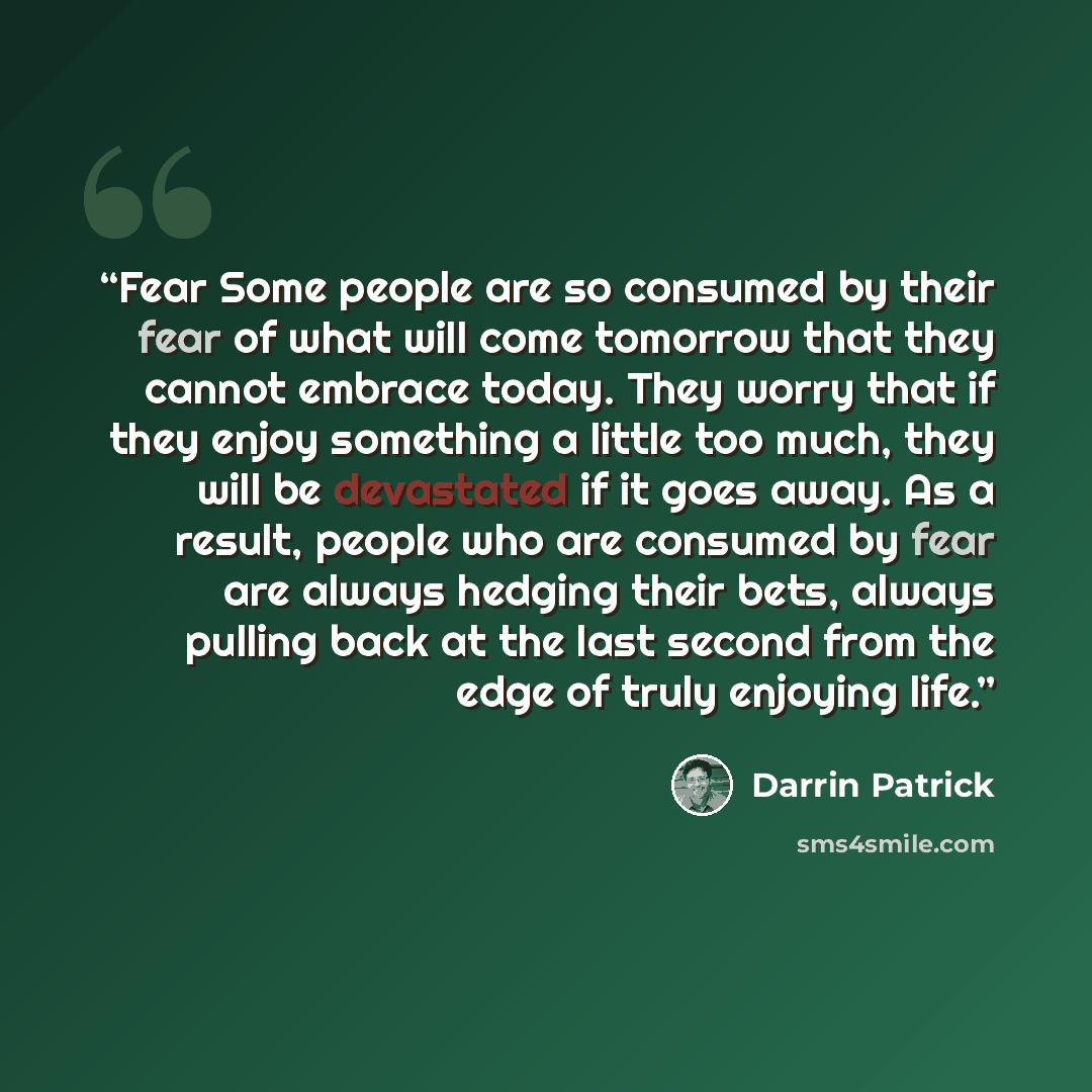 “Fear Some people are so consumed by their fear of what will come tomorrow that they cannot embrace today. They worry that if they enjoy something a little too much, they will be devastated if it goes away. As a result, people who are consumed by fear are always hedging their bets, always pulling…” quote by Darrin Patrick