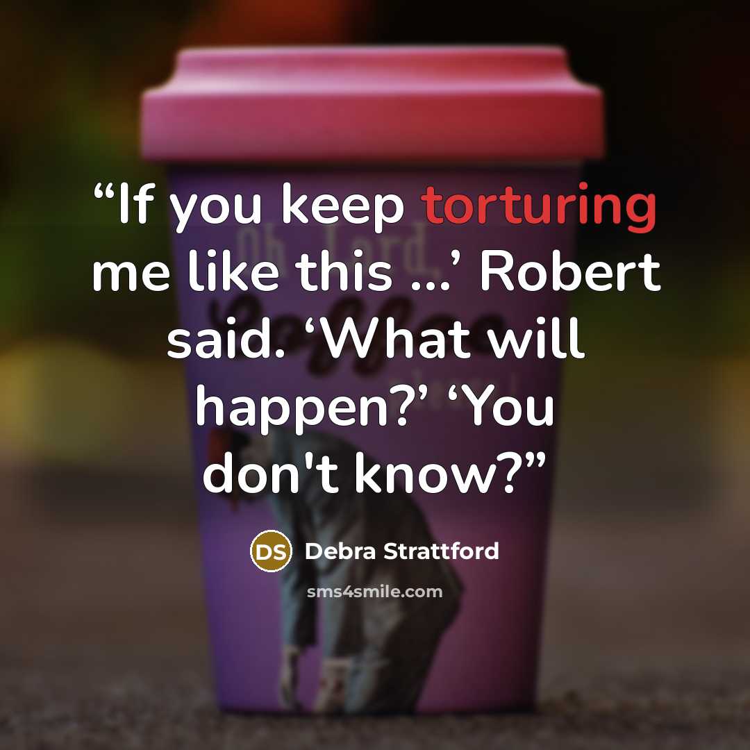 “If you keep torturing me like this …’ Robert said. ‘What will happen?’ ‘You don't know?” quote by Debra Strattford
