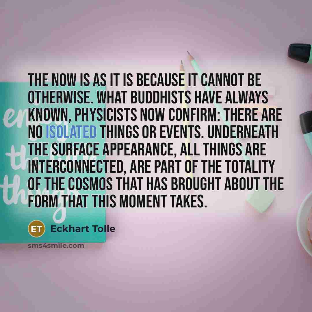 “The Now is as it is because it cannot be otherwise. What Buddhists have always known, physicists now confirm: there are no isolated things or events. Underneath the surface appearance, all things are interconnected, are part of the totality of the cosmos that has brought about the form that this…” quote by Eckhart Tolle