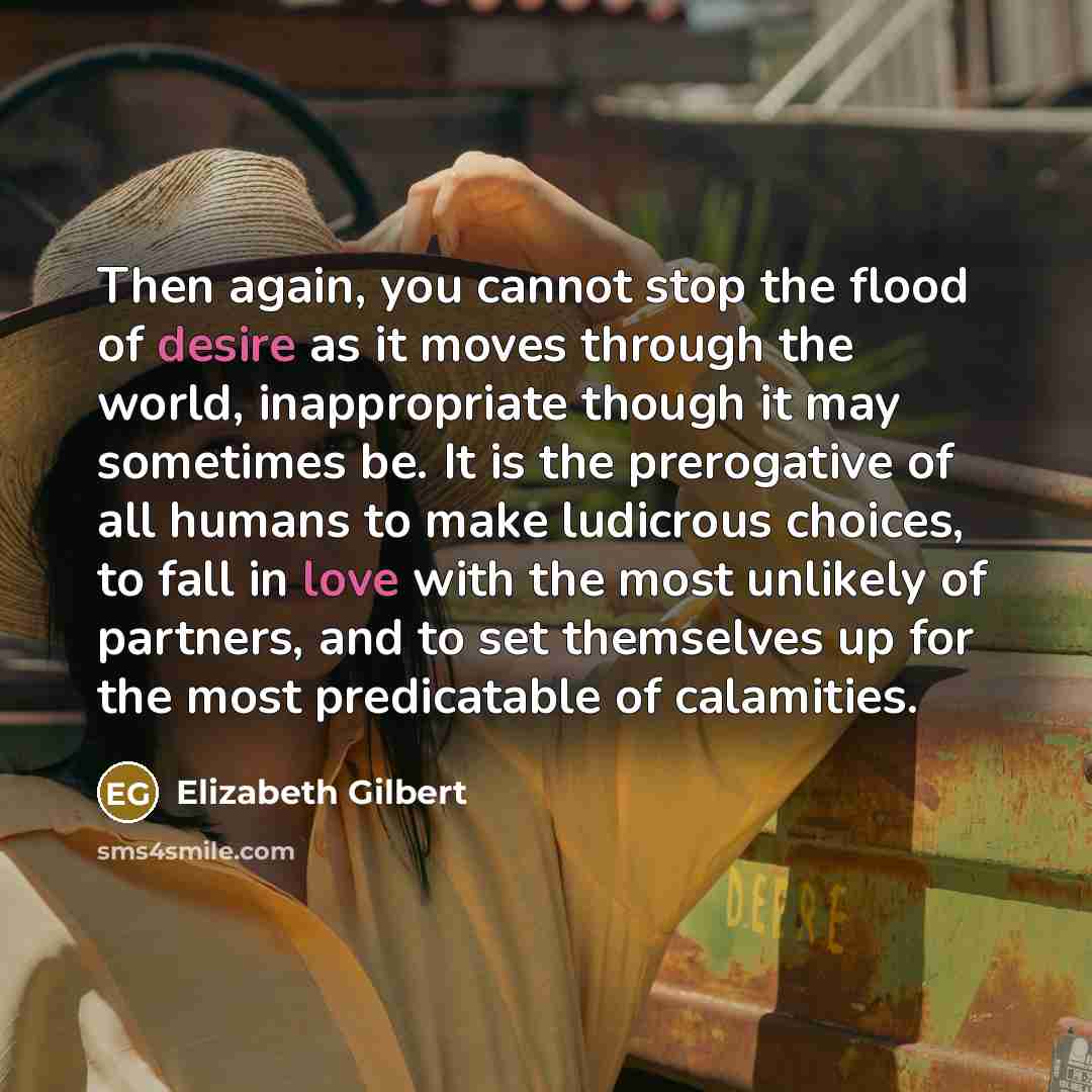 “Then again, you cannot stop the flood of desire as it moves through the world, inappropriate though it may sometimes be. It is the prerogative of all humans to make ludicrous choices, to fall in love with the most unlikely of partners, and to set themselves up for the most predicatable of…” quote by Elizabeth Gilbert