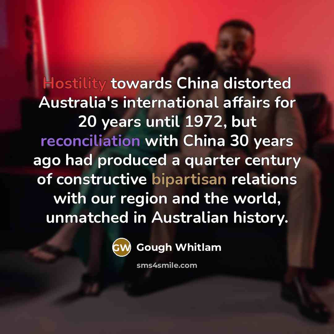 “Hostility towards China distorted Australia's international affairs for 20 years until 1972, but reconciliation with China 30 years ago had produced a quarter century of constructive bipartisan relations with our region and the world, unmatched in Australian history.” quote by Gough Whitlam