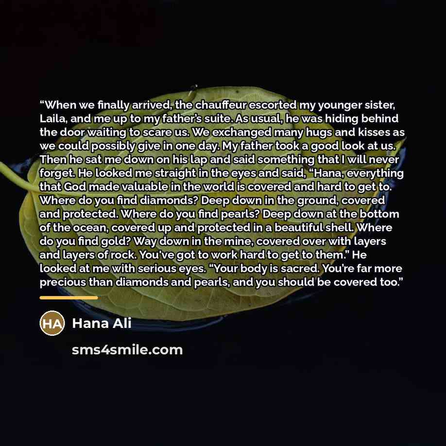 “When we finally arrived, the chauffeur escorted my younger sister, Laila, and me up to my father’s suite. As usual, he was hiding behind the door waiting to scare us. We exchanged many hugs and kisses as we could possibly give in one day. My father took a good look at us. Then he sat me down on…” quote by Hana Ali