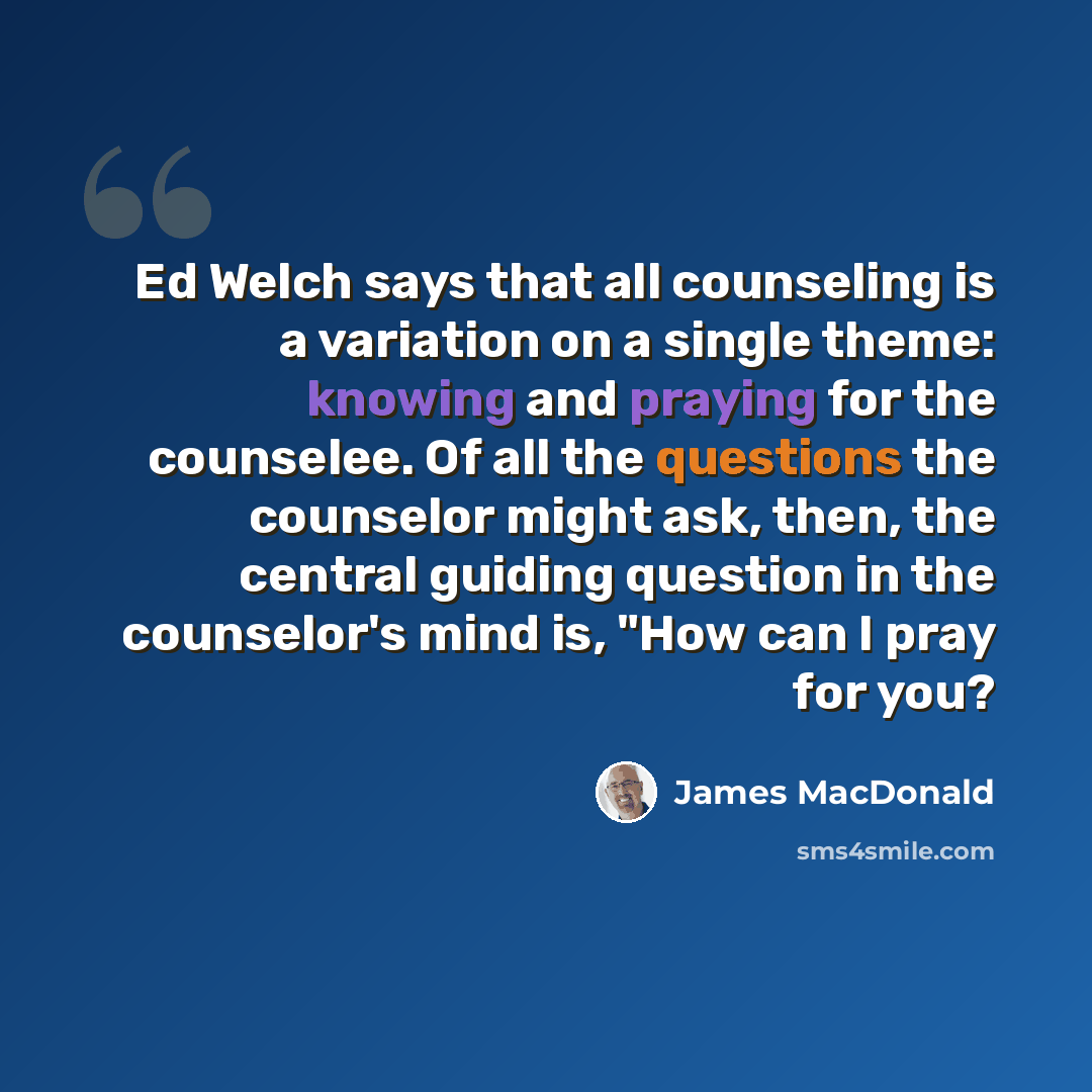 “Ed Welch says that all counseling is a variation on a single theme: knowing and praying for the counselee. Of all the questions the counselor might ask, then, the central guiding question in the counselor's mind is, "How can I pray for you?” quote by James MacDonald