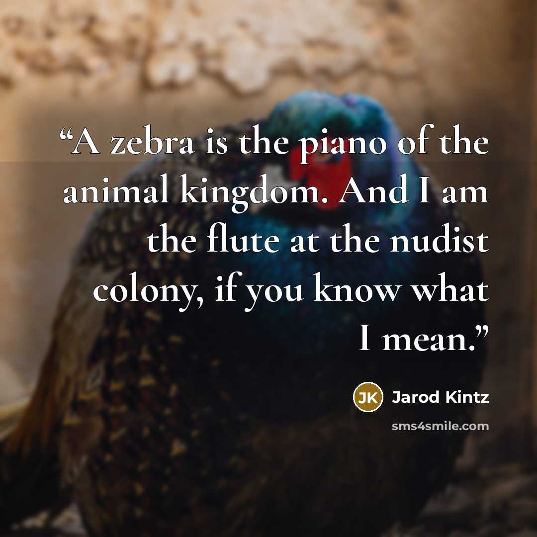 “A zebra is the piano of the animal kingdom. And I am the flute at the nudist colony, if you know what I mean.” quote by Jarod Kintz