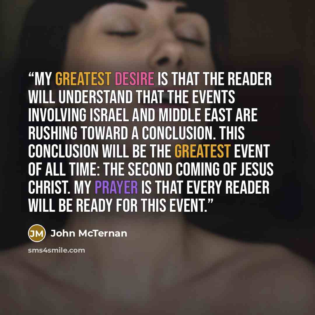 “My greatest desire is that the reader will understand that the events involving Israel and Middle East are rushing toward a conclusion. This conclusion will be the greatest event of all time: the second coming of Jesus Christ. My prayer is that every reader will be ready for this event.” quote by John McTernan