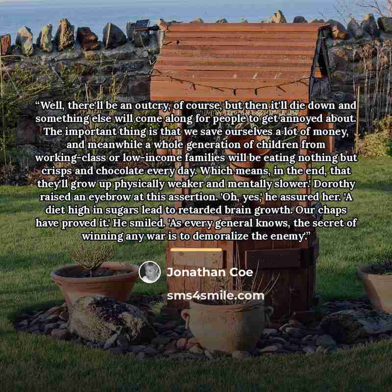 “Well, there'll be an outcry, of course, but then it'll die down and something else will come along for people to get annoyed about. The important thing is that we save ourselves a lot of money, and meanwhile a whole generation of children from working-class or low-income families will be eating…” quote by Jonathan Coe
