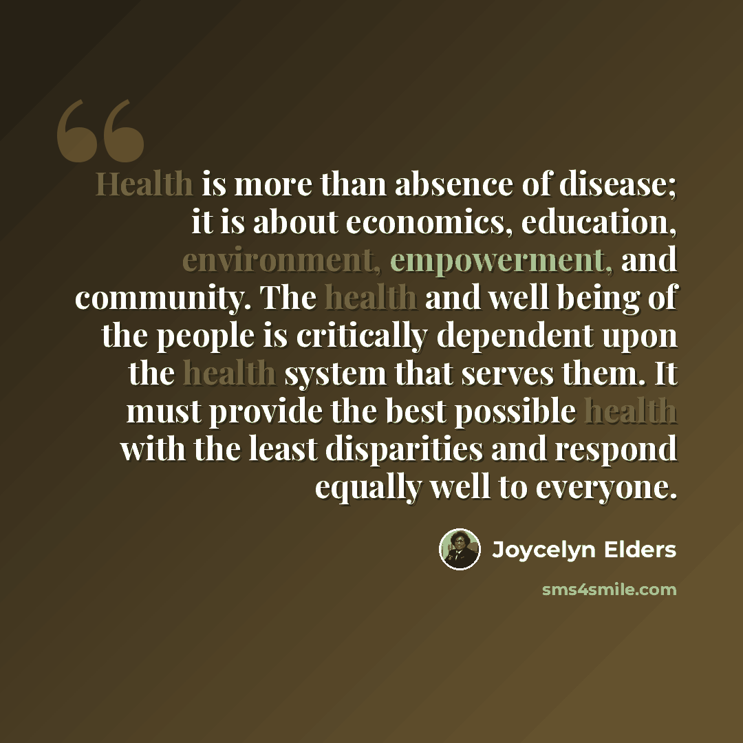 “Health is more than absence of disease; it is about economics, education, environment, empowerment, and community. The health and well being of the people is critically dependent upon the health system that serves them. It must provide the best possible health with the least disparities and…” quote by Joycelyn Elders