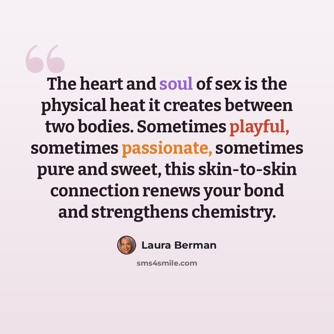 “The heart and soul of sex is the physical heat it creates between two bodies. Sometimes playful, sometimes passionate, sometimes pure and sweet, this skin-to-skin connection renews your bond and strengthens chemistry.” quote by Laura Berman