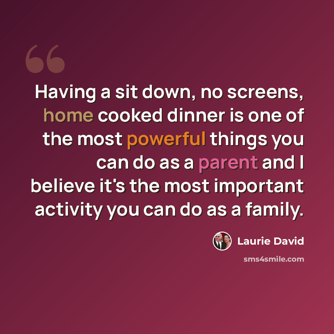 “Having a sit down, no screens, home cooked dinner is one of the most powerful things you can do as a parent and I believe it's the most important activity you can do as a family.” quote by Laurie David