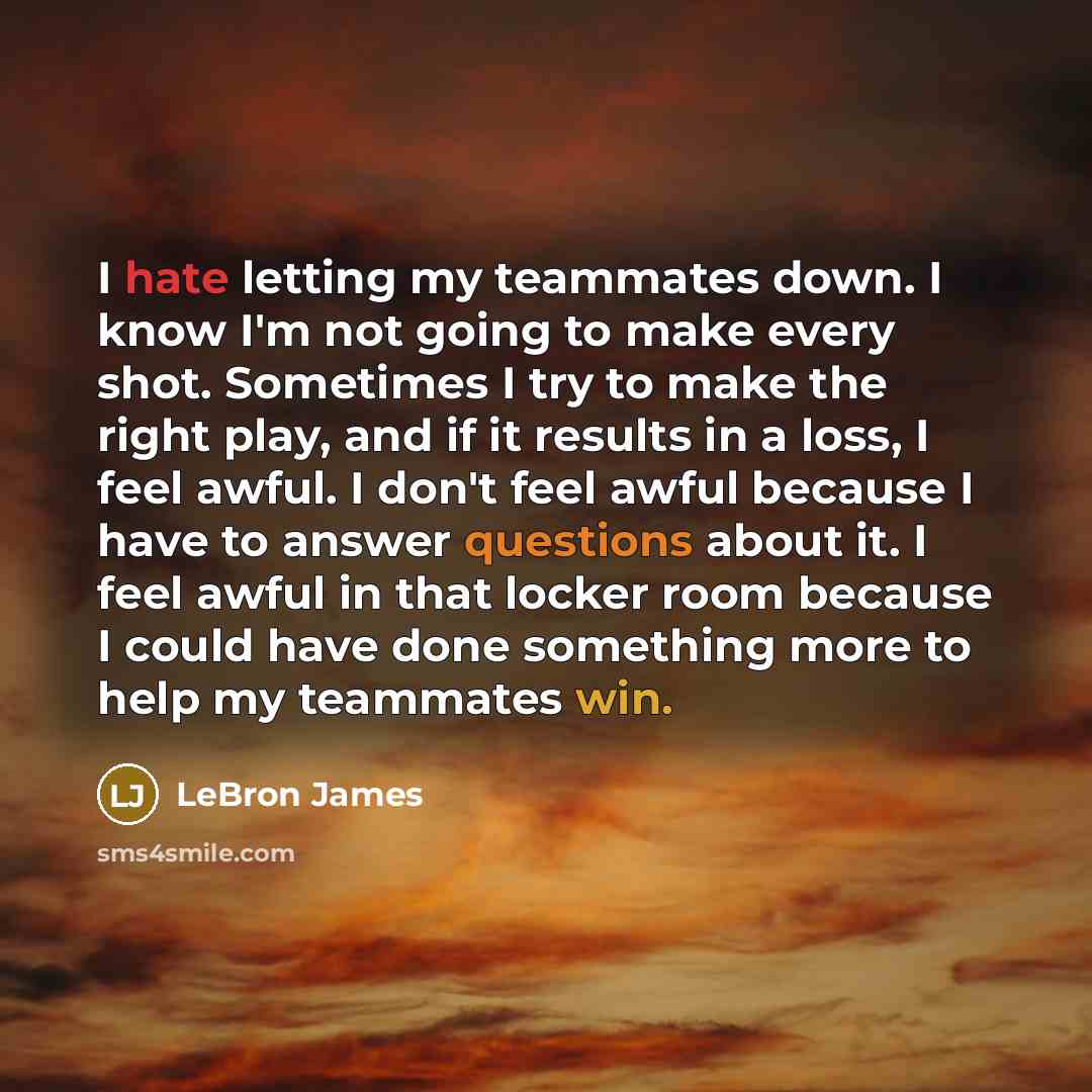 “I hate letting my teammates down. I know I'm not going to make every shot. Sometimes I try to make the right play, and if it results in a loss, I feel awful. I don't feel awful because I have to answer questions about it. I feel awful in that locker room because I could have done something more to…” quote by LeBron James