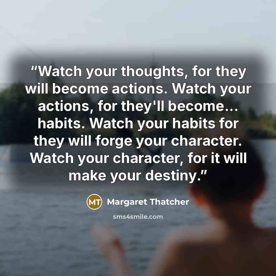 “Watch your thoughts, for they will become actions. Watch your actions, for they'll become... habits. Watch your habits for they will forge your character. Watch your character, for it will make your destiny.” quote by Margaret Thatcher