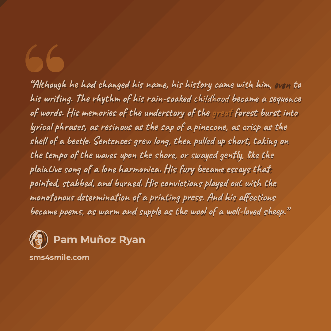 “Although he had changed his name, his history came with him, even to his writing. The rhythm of his rain-soaked childhood became a sequence of words. His memories of the understory of the great forest burst into lyrical phrases, as resinous as the sap of a pinecone, as crisp as the shell of a…” quote by Pam Muñoz Ryan
