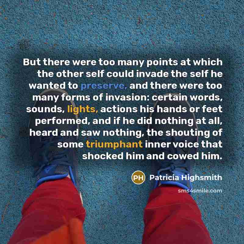 “But there were too many points at which the other self could invade the self he wanted to preserve, and there were too many forms of invasion: certain words, sounds, lights, actions his hands or feet performed, and if he did nothing at all, heard and saw nothing, the shouting of some triumphant…” quote by Patricia Highsmith
