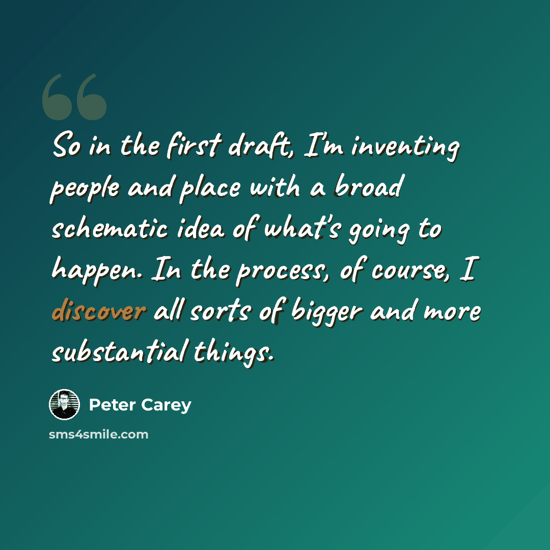 “So in the first draft, I'm inventing people and place with a broad schematic idea of what's going to happen. In the process, of course, I discover all sorts of bigger and more substantial things.” quote by Peter Carey