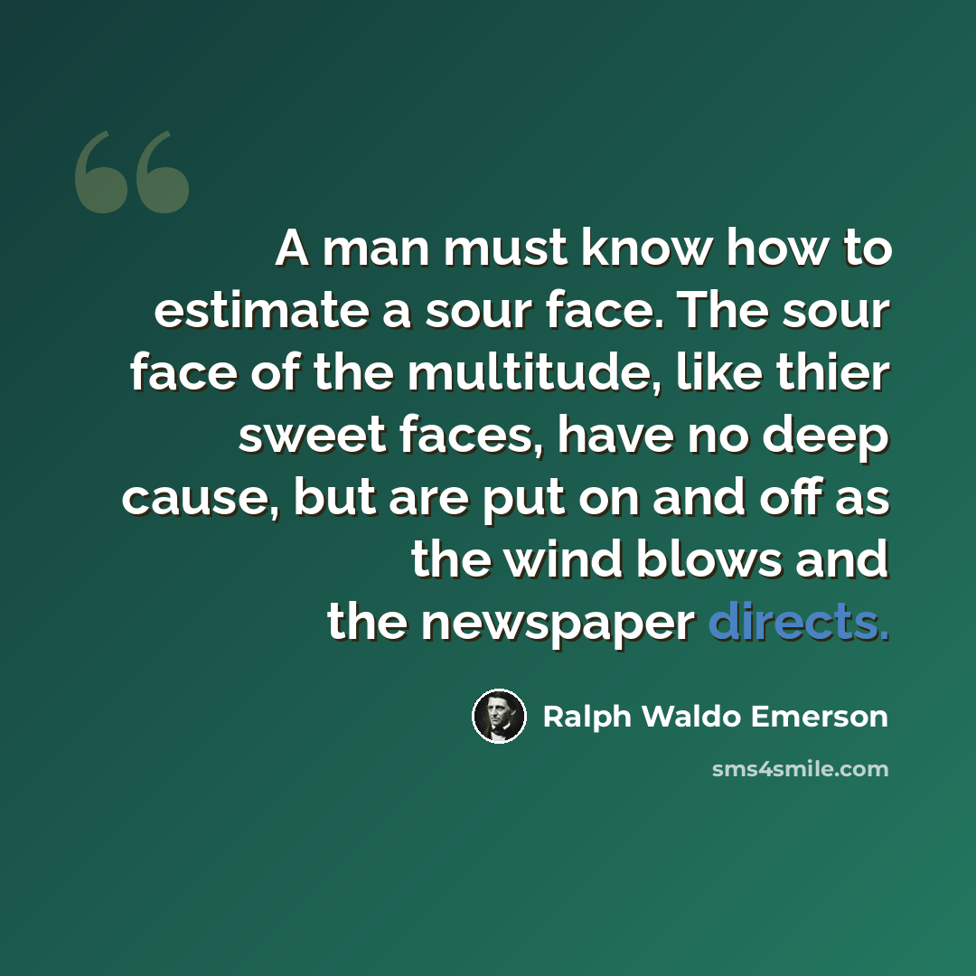“A man must know how to estimate a sour face. The sour face of the multitude, like thier sweet faces, have no deep cause, but are put on and off as the wind blows and the newspaper directs.” quote by Ralph Waldo Emerson