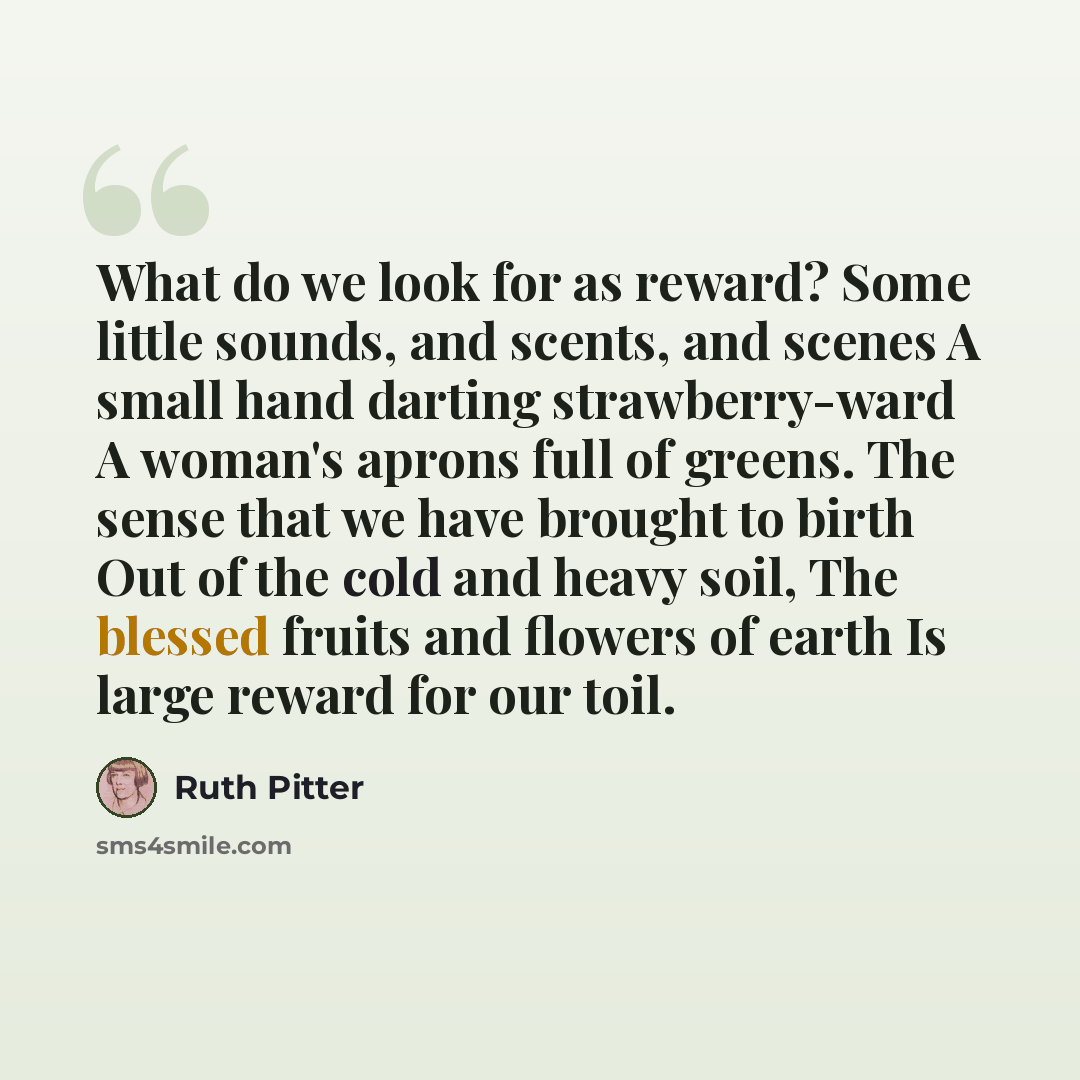“What do we look for as reward? Some little sounds, and scents, and scenes A small hand darting strawberry-ward A woman's aprons full of greens. The sense that we have brought to birth Out of the cold and heavy soil, The blessed fruits and flowers of earth Is large reward for our toil.” quote by Ruth Pitter
