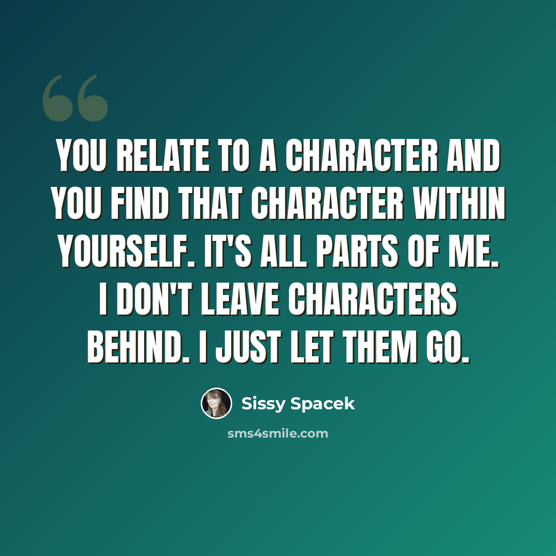 “You relate to a character and you find that character within yourself. It's all parts of me. I don't leave characters behind. I just let them go.” quote by Sissy Spacek