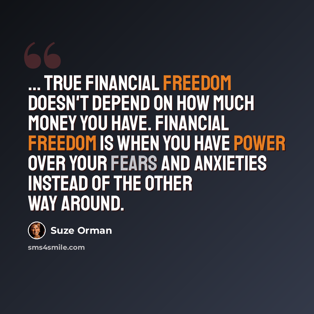 “... true financial freedom doesn't depend on how much money you have. Financial freedom is when you have power over your fears and anxieties instead of the other way around.” quote by Suze Orman