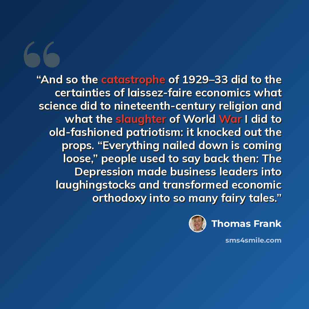 “And so the catastrophe of 1929–33 did to the certainties of laissez-faire economics what science did to nineteenth-century religion and what the slaughter of World War I did to old-fashioned patriotism: it knocked out the props. “Everything nailed down is coming loose,” people used to say back…” quote by Thomas Frank