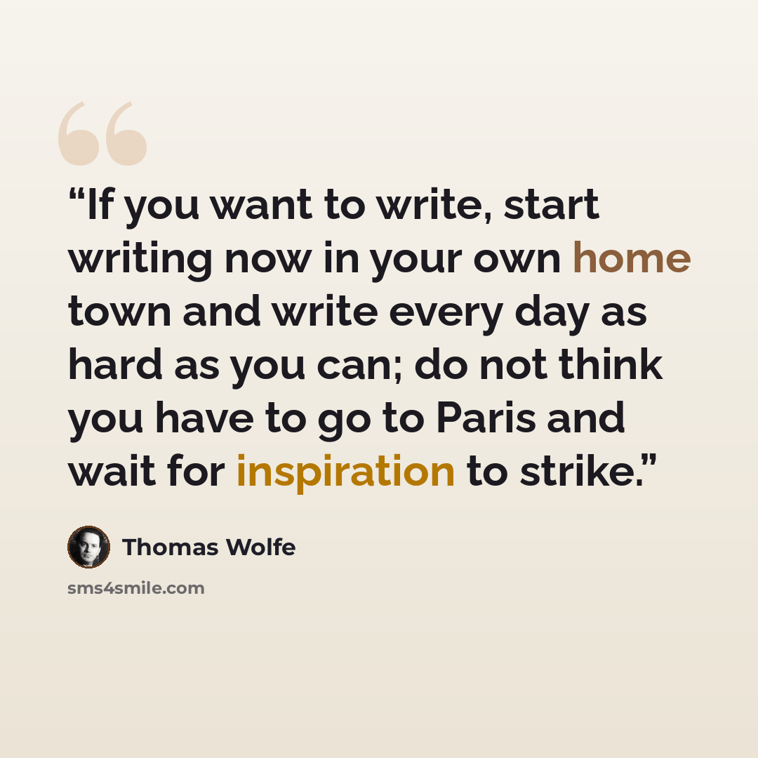 “If you want to write, start writing now in your own home town and write every day as hard as you can; do not think you have to go to Paris and wait for inspiration to strike.” quote by Thomas Wolfe