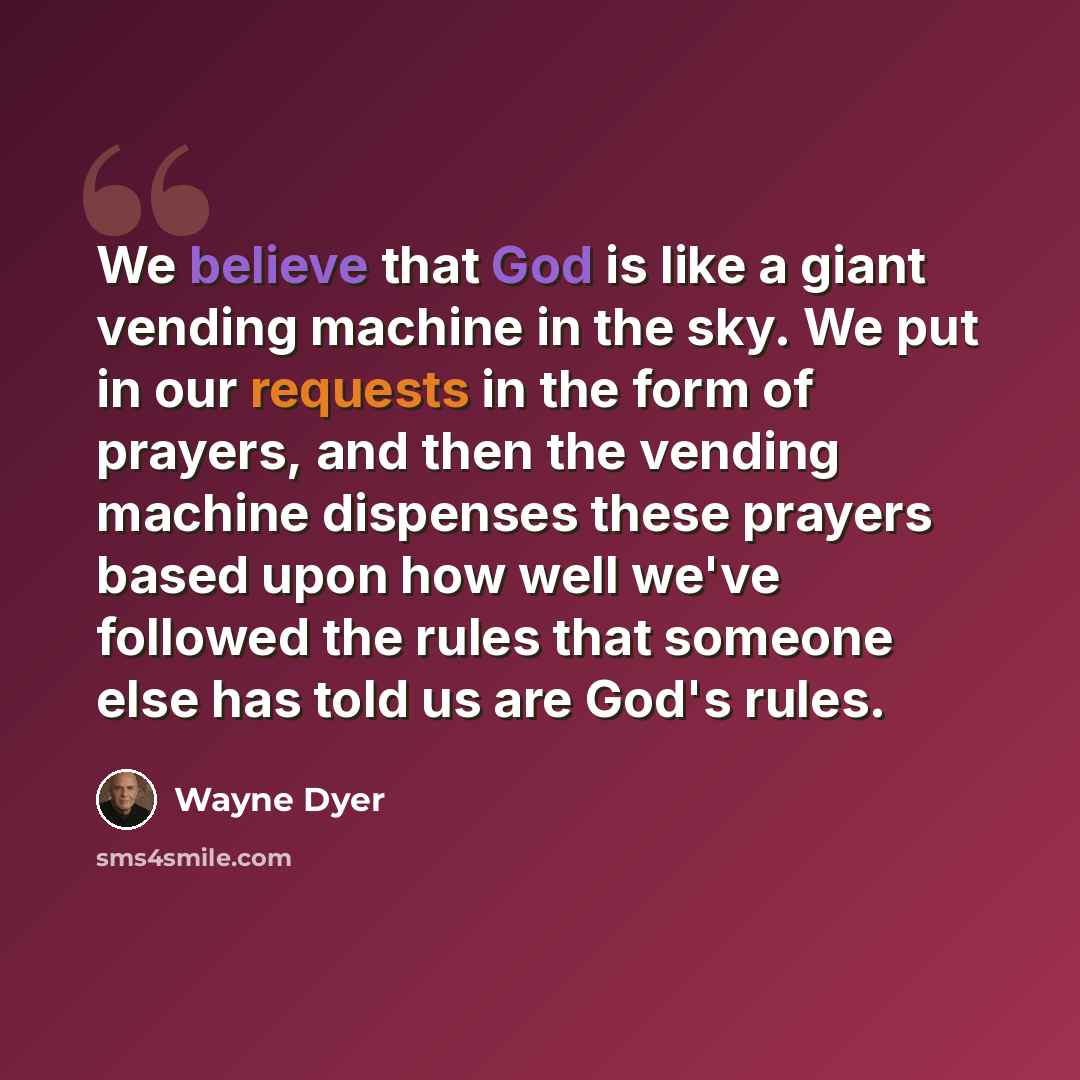 “We believe that God is like a giant vending machine in the sky. We put in our requests in the form of prayers, and then the vending machine dispenses these prayers based upon how well we've followed the rules that someone else has told us are God's rules.” quote by Wayne Dyer