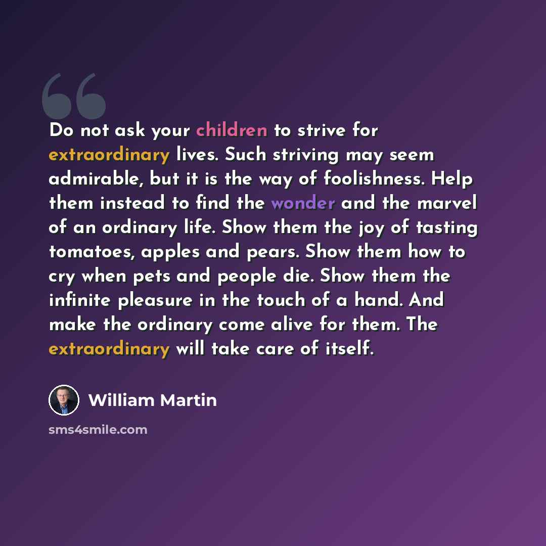 “Do not ask your children to strive for extraordinary lives. Such striving may seem admirable, but it is the way of foolishness. Help them instead to find the wonder and the marvel of an ordinary life. Show them the joy of tasting tomatoes, apples and pears. Show them how to cry when pets and…” quote by William Martin
