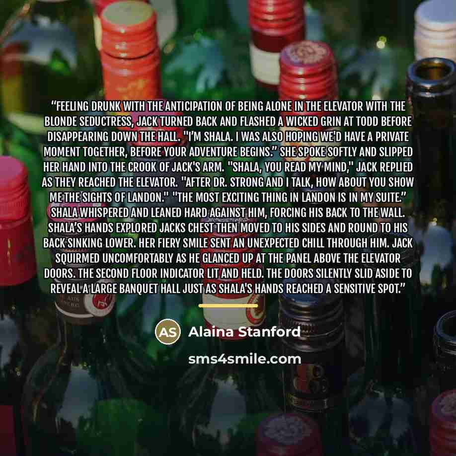 “Feeling drunk with the anticipation of being alone in the elevator with the blonde seductress, Jack turned back and flashed a wicked grin at Todd before disappearing down the hall. "I’m Shala. I was also hoping we'd have a private moment together, before your adventure begins.” She spoke softly…” quote by Alaina Stanford