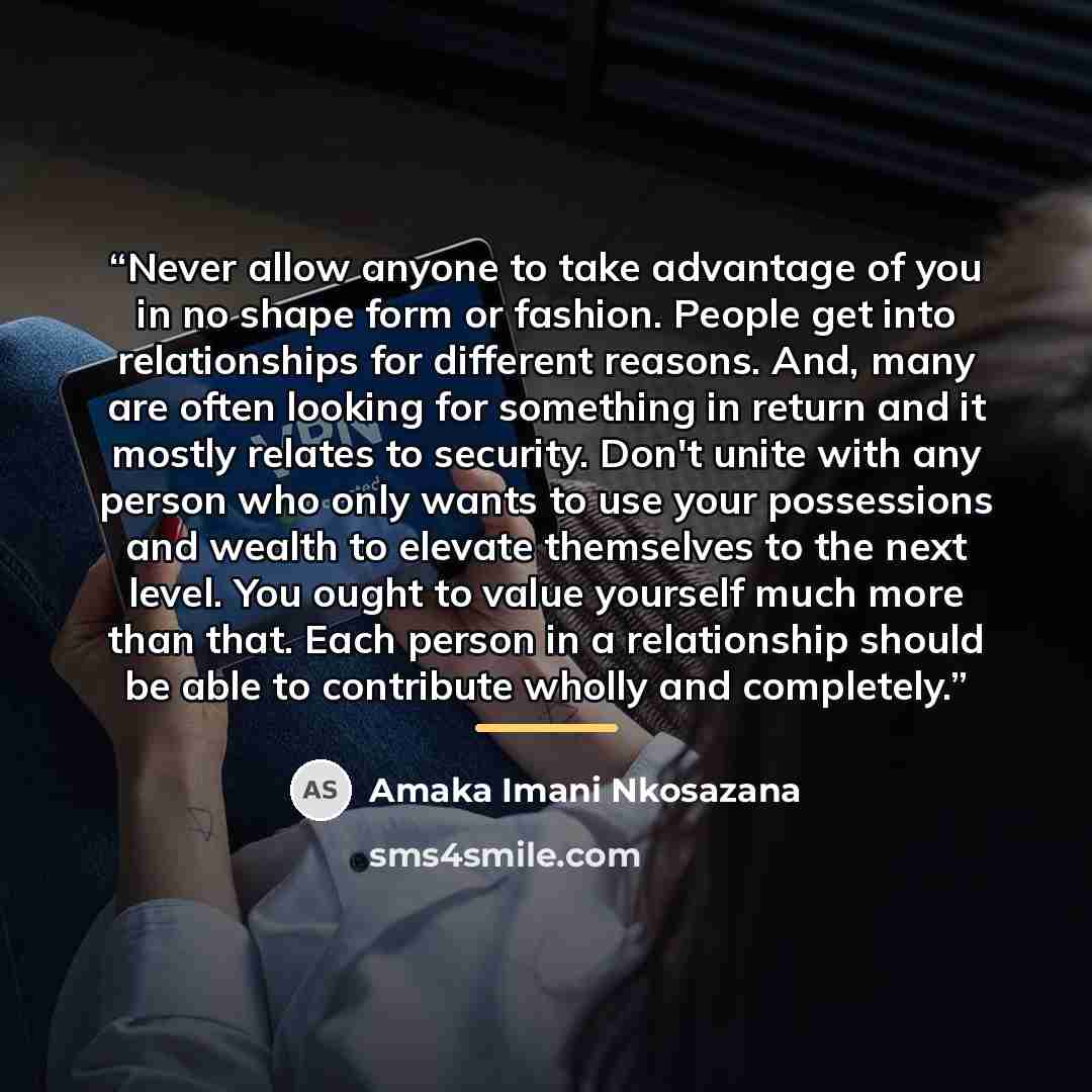 “Never allow anyone to take advantage of you in no shape form or fashion. People get into relationships for different reasons. And, many are often looking for something in return and it mostly relates to security. Don't unite with any person who only wants to use your possessions and wealth to…” quote by Amaka Imani Nkosazana