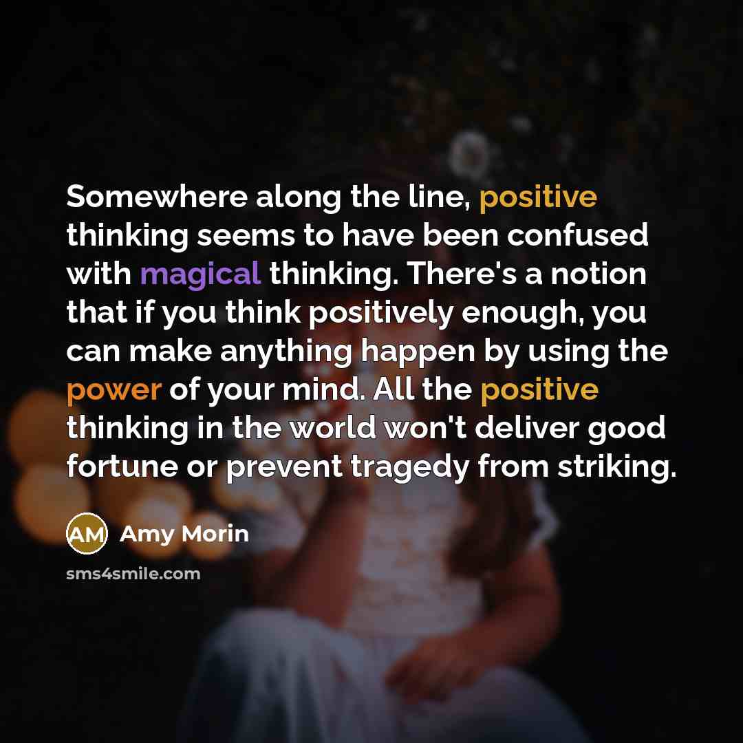 “Somewhere along the line, positive thinking seems to have been confused with magical thinking. There's a notion that if you think positively enough, you can make anything happen by using the power of your mind. All the positive thinking in the world won't deliver good fortune or prevent tragedy…” quote by Amy Morin