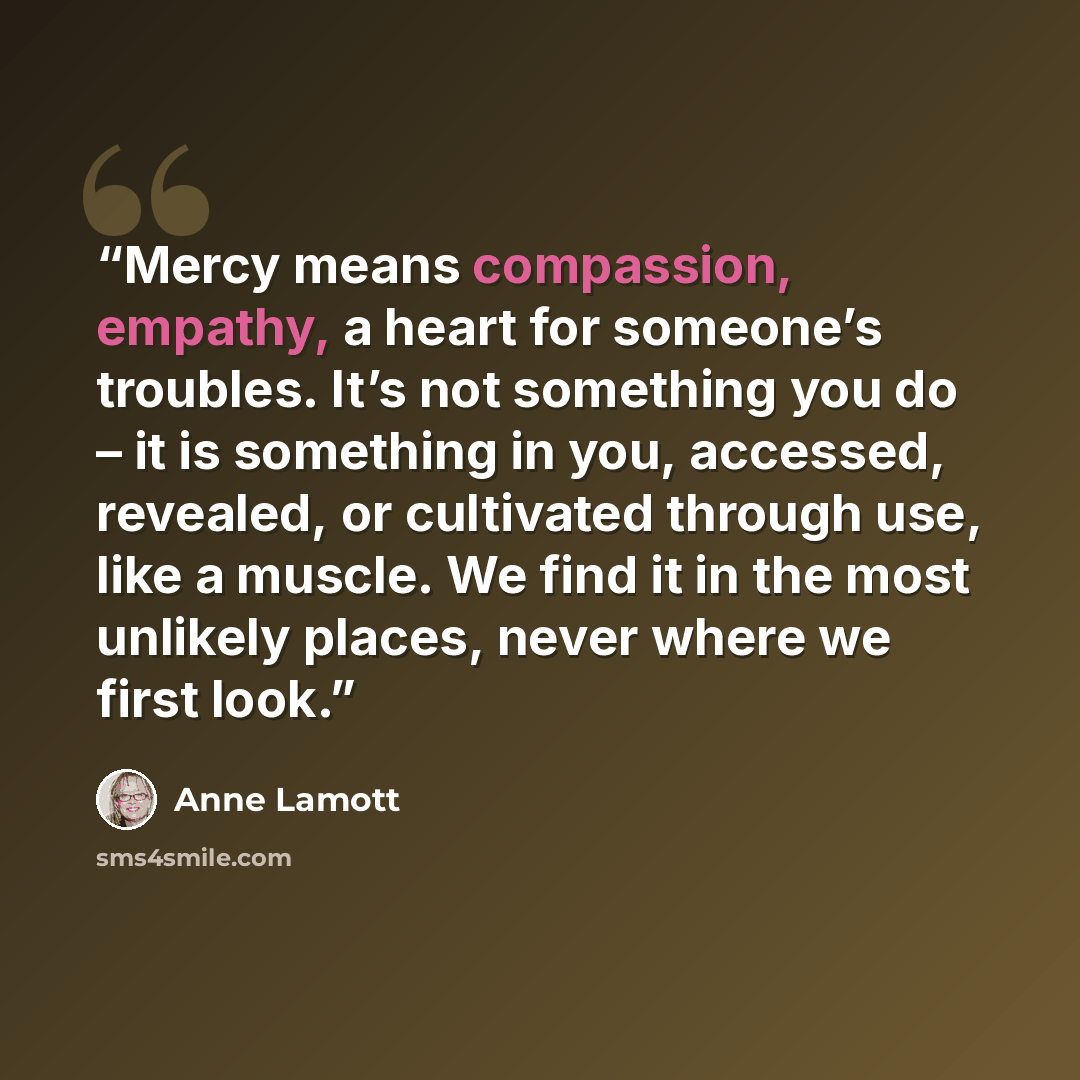 “Mercy means compassion, empathy, a heart for someone’s troubles. It’s not something you do – it is something in you, accessed, revealed, or cultivated through use, like a muscle. We find it in the most unlikely places, never where we first look.” quote by Anne Lamott