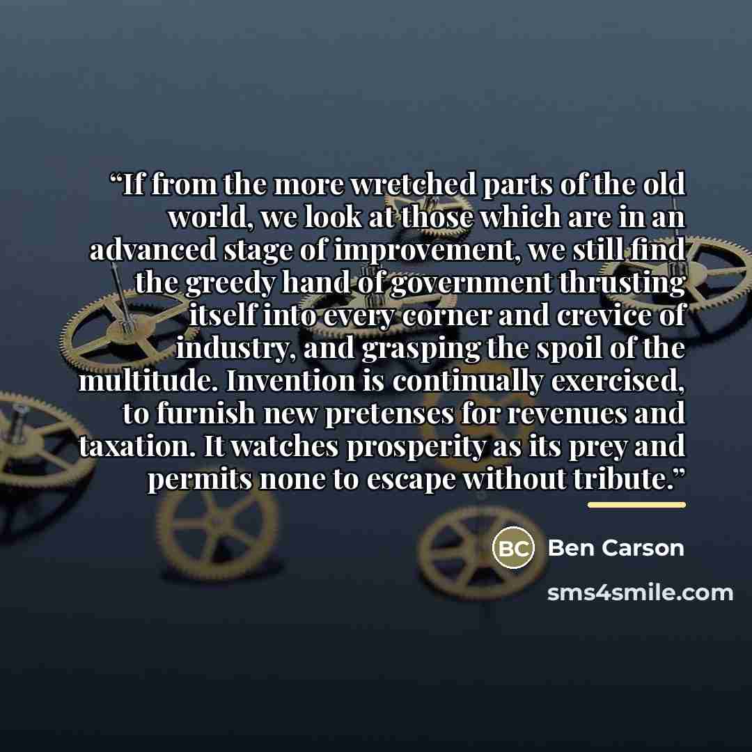 “If from the more wretched parts of the old world, we look at those which are in an advanced stage of improvement, we still find the greedy hand of government thrusting itself into every corner and crevice of industry, and grasping the spoil of the multitude. Invention is continually exercised, to…” quote by Ben Carson