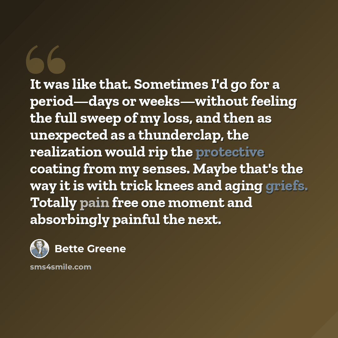 “It was like that. Sometimes I'd go for a period—days or weeks—without feeling the full sweep of my loss, and then as unexpected as a thunderclap, the realization would rip the protective coating from my senses. Maybe that's the way it is with trick knees and aging griefs. Totally pain free one…” quote by Bette Greene
