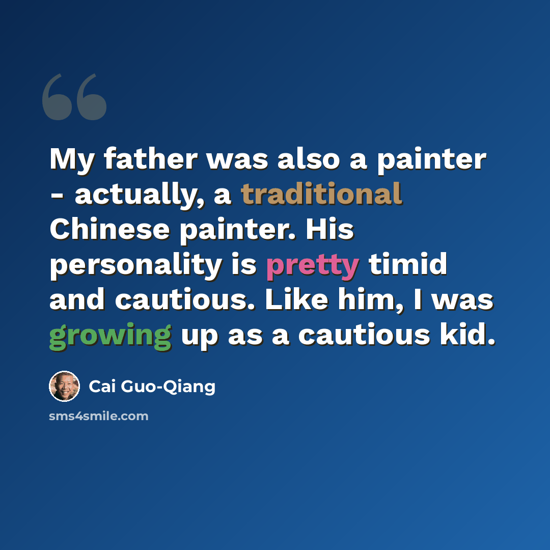 “My father was also a painter - actually, a traditional Chinese painter. His personality is pretty timid and cautious. Like him, I was growing up as a cautious kid.” quote by Cai Guo-Qiang
