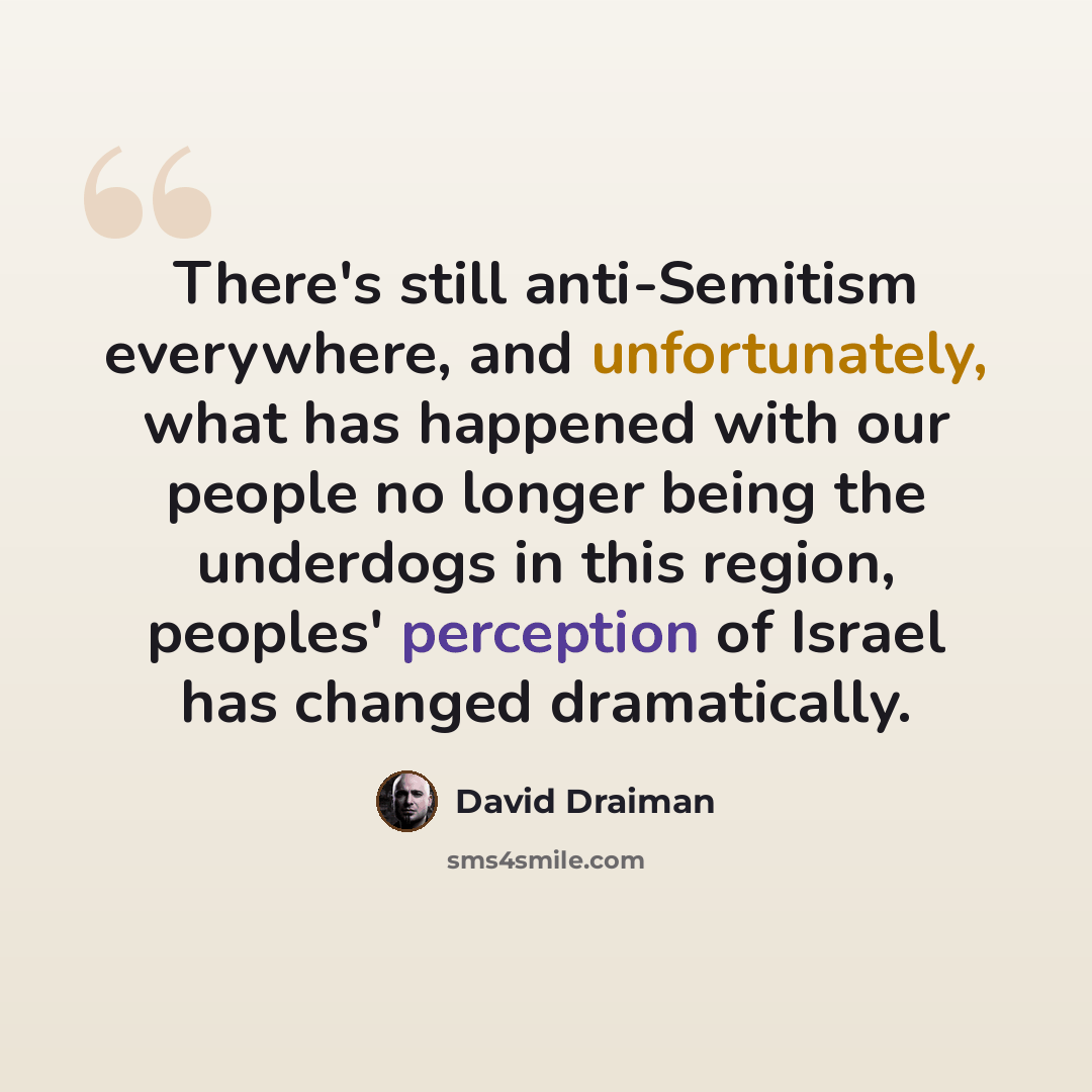 “There's still anti-Semitism everywhere, and unfortunately, what has happened with our people no longer being the underdogs in this region, peoples' perception of Israel has changed dramatically.” quote by David Draiman
