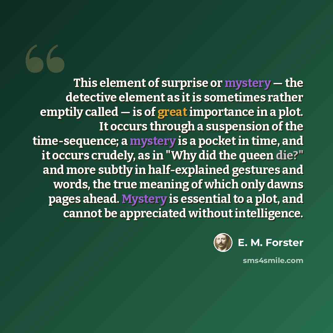 “This element of surprise or mystery — the detective element as it is sometimes rather emptily called — is of great importance in a plot. It occurs through a suspension of the time-sequence; a mystery is a pocket in time, and it occurs crudely, as in "Why did the queen die?" and more subtly in…” quote by E. M. Forster
