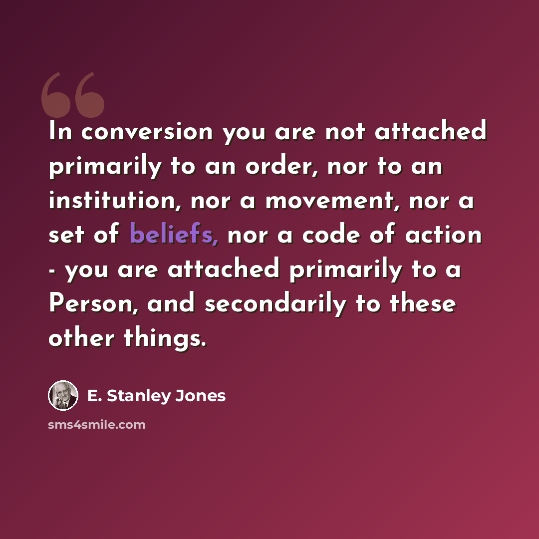 “In conversion you are not attached primarily to an order, nor to an institution, nor a movement, nor a set of beliefs, nor a code of action - you are attached primarily to a Person, and secondarily to these other things.” quote by E. Stanley Jones