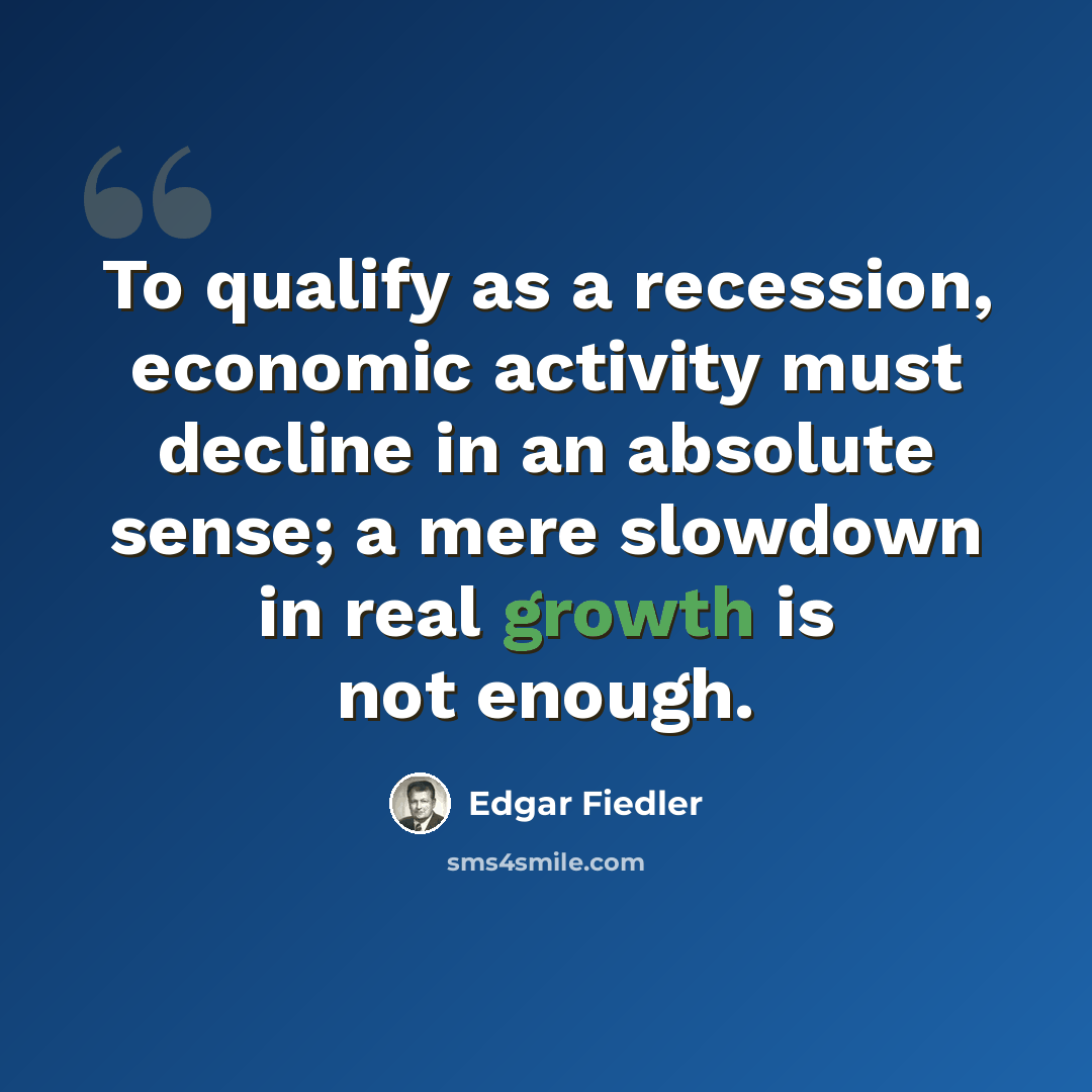 “To qualify as a recession, economic activity must decline in an absolute sense; a mere slowdown in real growth is not enough.” quote by Edgar Fiedler