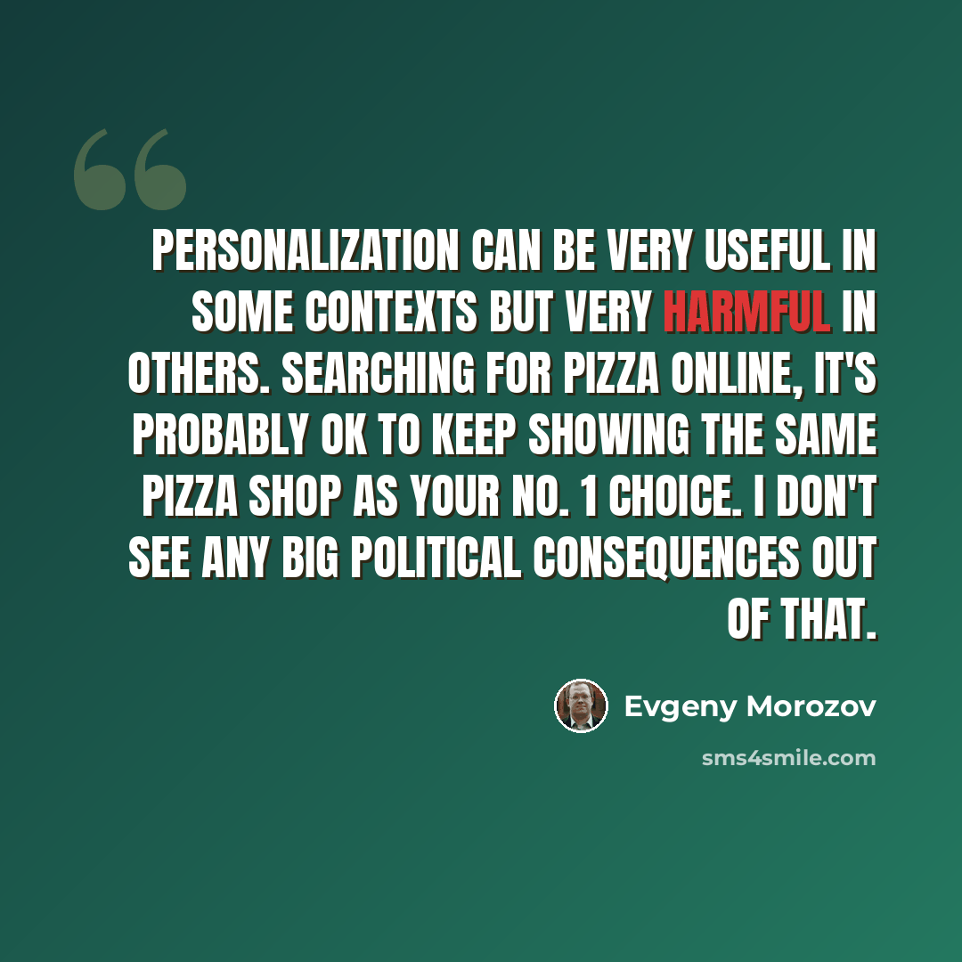 “Personalization can be very useful in some contexts but very harmful in others. Searching for pizza online, it's probably OK to keep showing the same pizza shop as your No. 1 choice. I don't see any big political consequences out of that.” quote by Evgeny Morozov