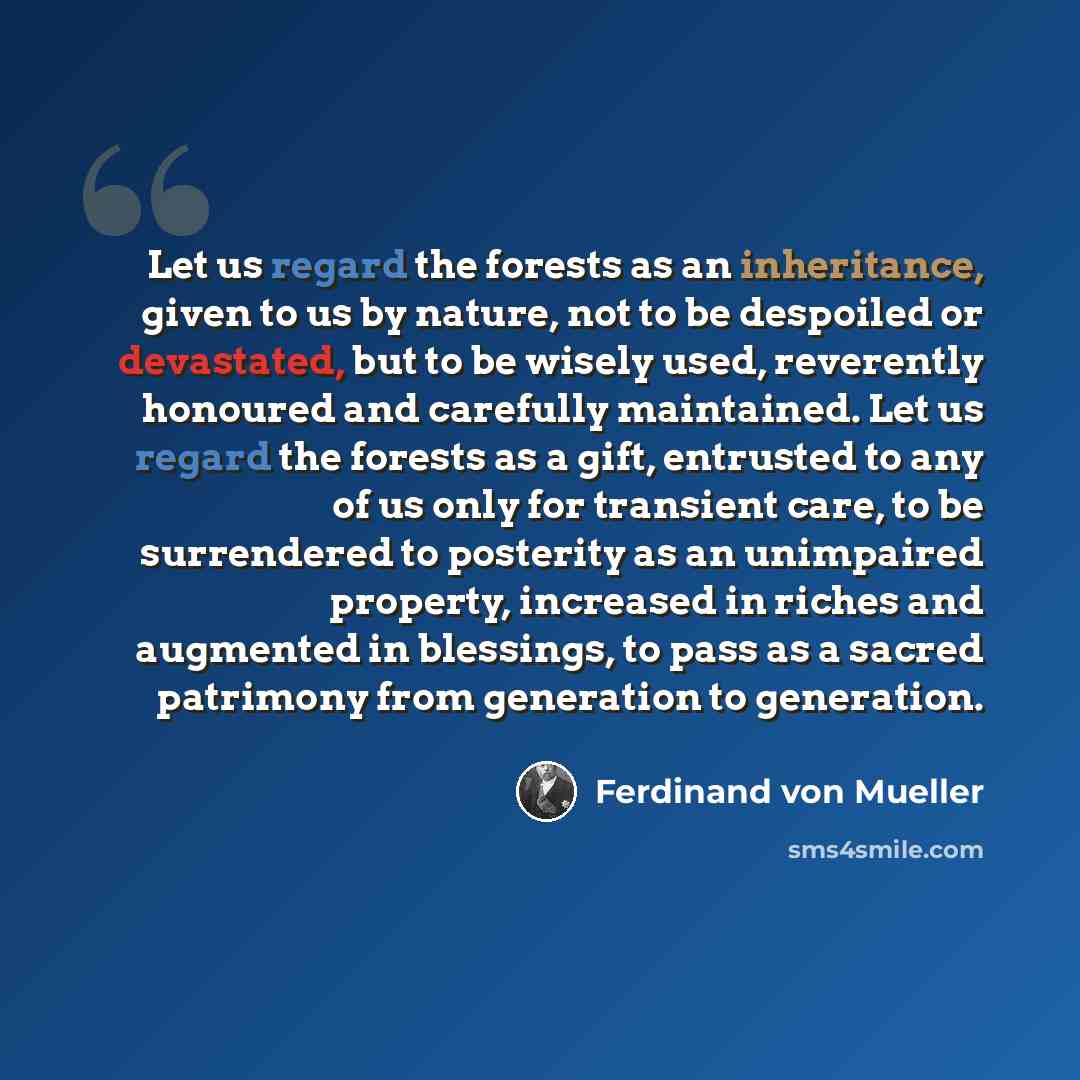 “Let us regard the forests as an inheritance, given to us by nature, not to be despoiled or devastated, but to be wisely used, reverently honoured and carefully maintained. Let us regard the forests as a gift, entrusted to any of us only for transient care, to be surrendered to posterity as an…” quote by Ferdinand von Mueller