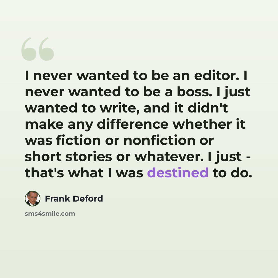 “I never wanted to be an editor. I never wanted to be a boss. I just wanted to write, and it didn't make any difference whether it was fiction or nonfiction or short stories or whatever. I just - that's what I was destined to do.” quote by Frank Deford